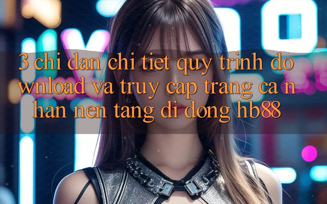3. Chỉ dẫn Chi Tiết Quy Trình Download Và Truy cập trang cá nhân Nền tảng di động HB88