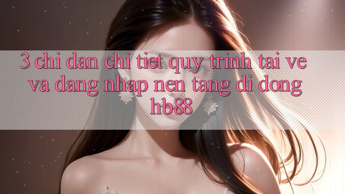 3. Chỉ dẫn Chi Tiết Quy Trình Tải về Và Đăng nhập Nền tảng di động HB88 3. Chỉ dẫn Chi Tiết Quy Trình Tải về Và Đăng nhập Nền tảng di động HB88