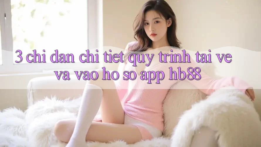 3. Chỉ dẫn Chi Tiết Quy Trình Tải về Và Vào hồ sơ App HB88 3. Chỉ dẫn Chi Tiết Quy Trình Tải về Và Vào hồ sơ App HB88