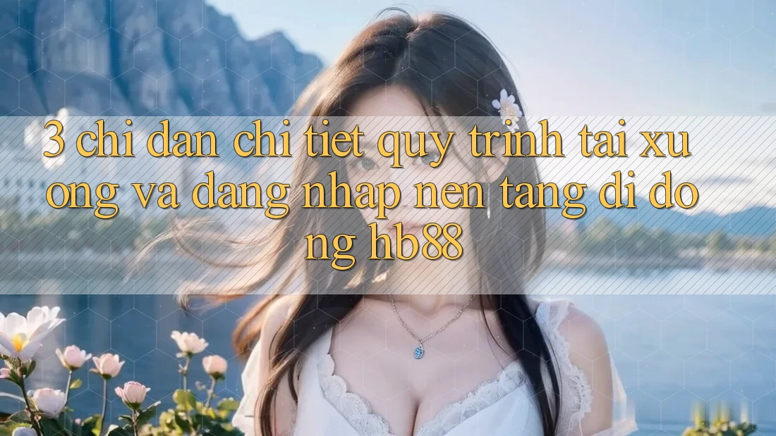 3. Chỉ dẫn Chi Tiết Quy Trình Tải xuống Và Đăng Nhập Nền tảng di động HB88