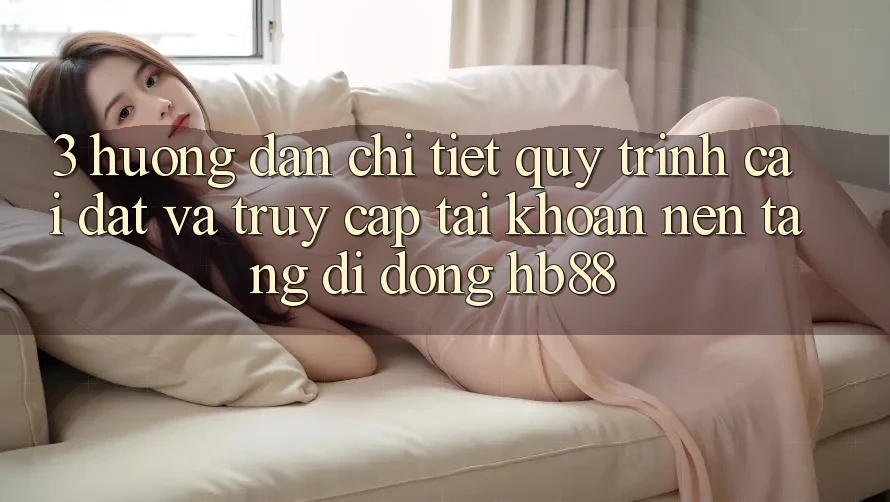 3. Hướng Dẫn Chi Tiết Quy Trình Cài đặt Và Truy cập tài khoản Nền tảng di động HB88