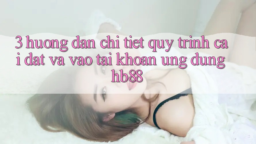 3. Hướng Dẫn Chi Tiết Quy Trình Cài đặt Và Vào tài khoản Ứng Dụng HB88