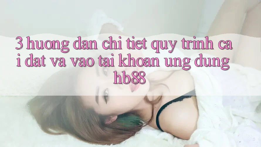 3. Hướng Dẫn Chi Tiết Quy Trình Cài đặt Và Vào tài khoản Ứng Dụng HB88 3. Hướng Dẫn Chi Tiết Quy Trình Cài đặt Và Vào tài khoản Ứng Dụng HB88