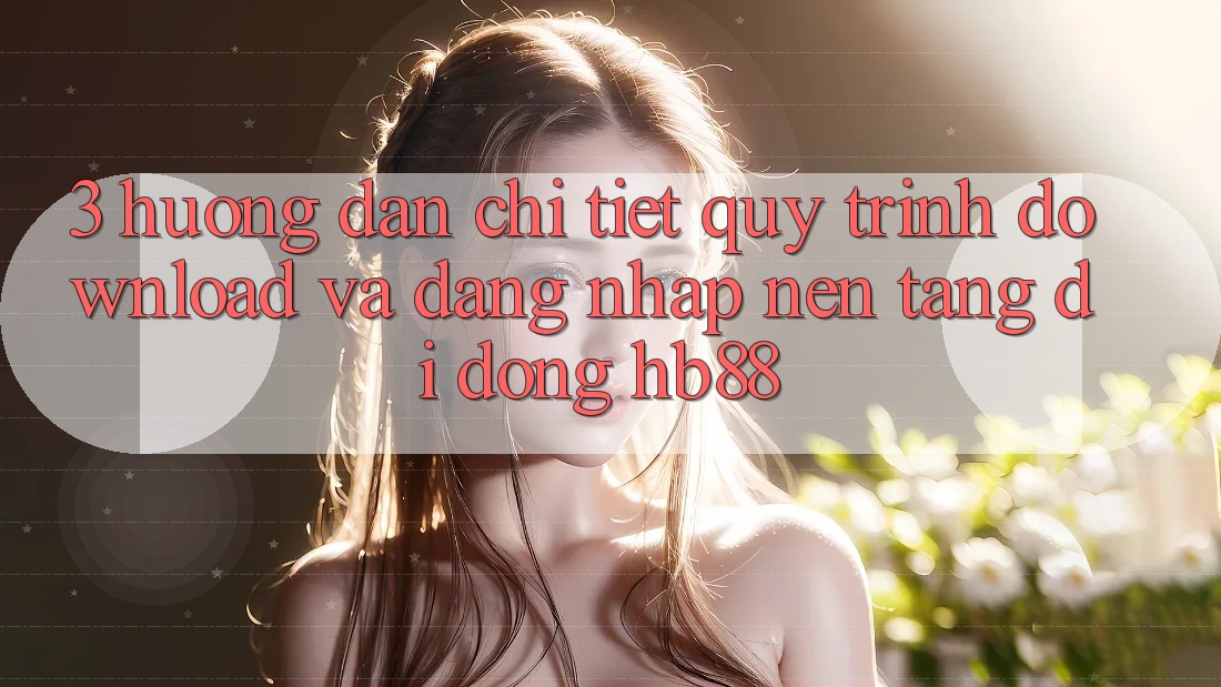 3. Hướng Dẫn Chi Tiết Quy Trình Download Và Đăng Nhập Nền tảng di động HB88 3. Hướng Dẫn Chi Tiết Quy Trình Download Và Đăng Nhập Nền tảng di động HB88