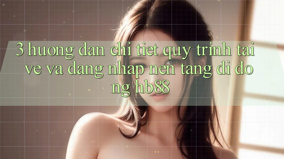 3. Hướng dẫn Chi Tiết Quy Trình Tải về Và Đăng nhập Nền tảng di động HB88