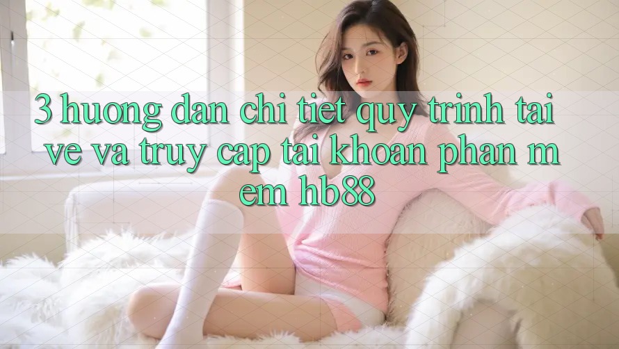 3. Hướng Dẫn Chi Tiết Quy Trình Tải về Và Truy cập tài khoản Phần mềm HB88 3. Hướng Dẫn Chi Tiết Quy Trình Tải về Và Truy cập tài khoản Phần mềm HB88