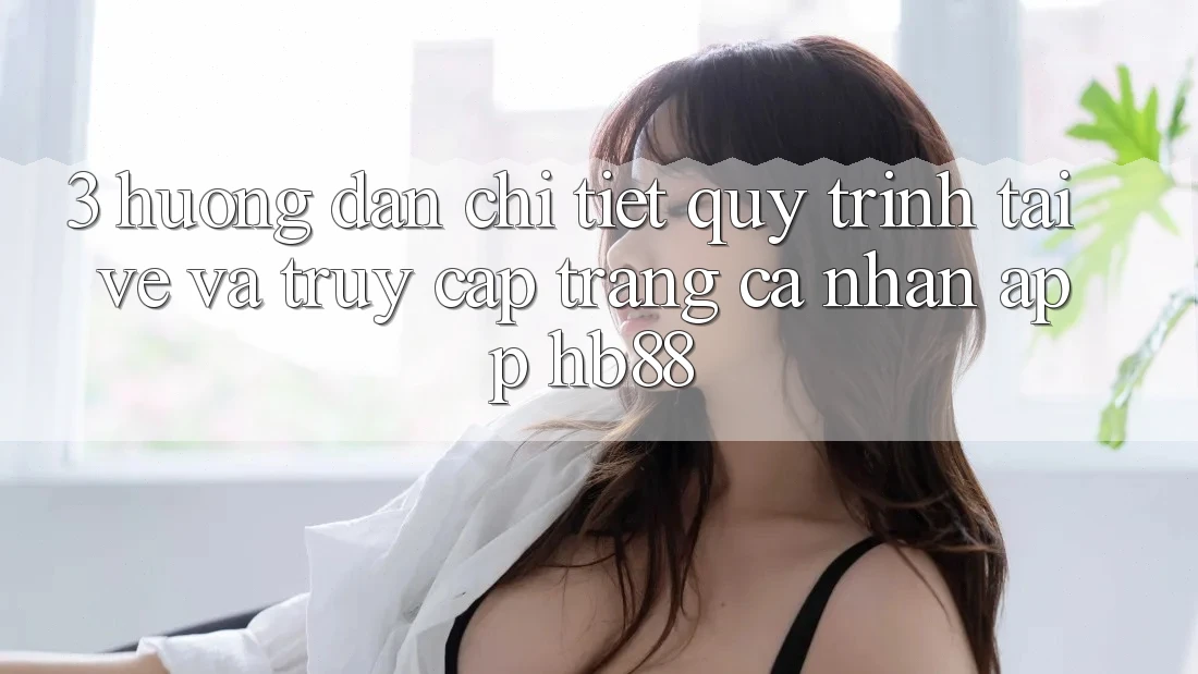 3. Hướng Dẫn Chi Tiết Quy Trình Tải về Và Truy cập trang cá nhân App HB88 3. Hướng Dẫn Chi Tiết Quy Trình Tải về Và Truy cập trang cá nhân App HB88