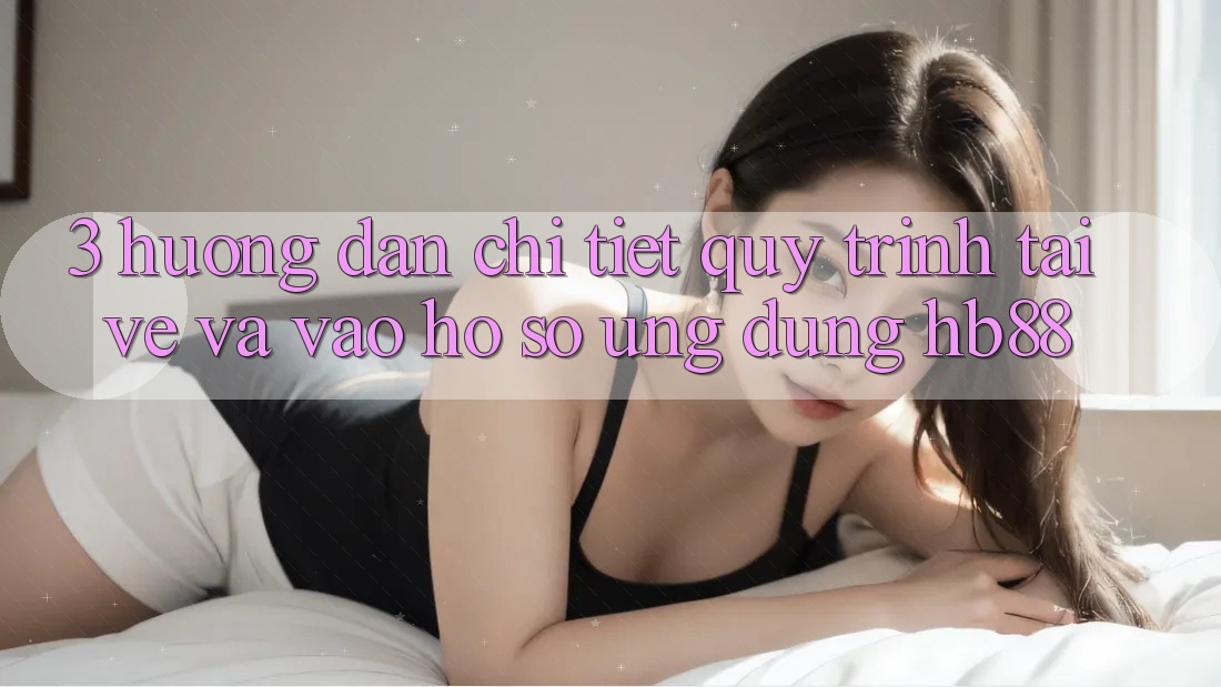 3. Hướng Dẫn Chi Tiết Quy Trình Tải về Và Vào hồ sơ Ứng Dụng HB88 3. Hướng Dẫn Chi Tiết Quy Trình Tải về Và Vào hồ sơ Ứng Dụng HB88