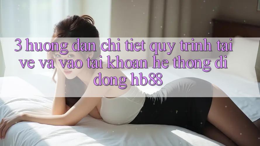 3. Hướng Dẫn Chi Tiết Quy Trình Tải về Và Vào tài khoản Hệ thống di động HB88