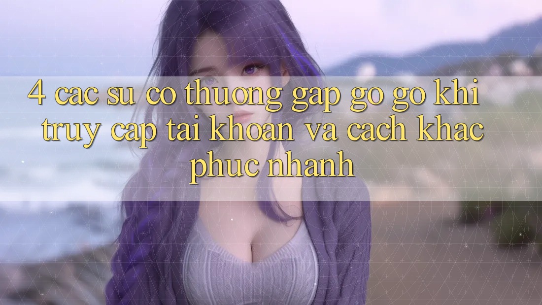 4. Các Sự Cố Thường Gặp gỡ gỡ Khi Truy cập tài khoản Và Cách Khắc Phục Nhanh 4. Các Sự Cố Thường Gặp gỡ gỡ Khi Truy cập tài khoản Và Cách Khắc Phục Nhanh