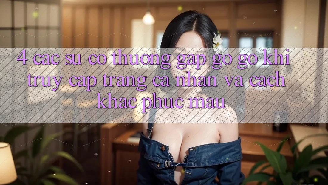 4. Các Sự Cố Thường Gặp gỡ gỡ Khi Truy cập trang cá nhân Và Cách Khắc Phục Mau
