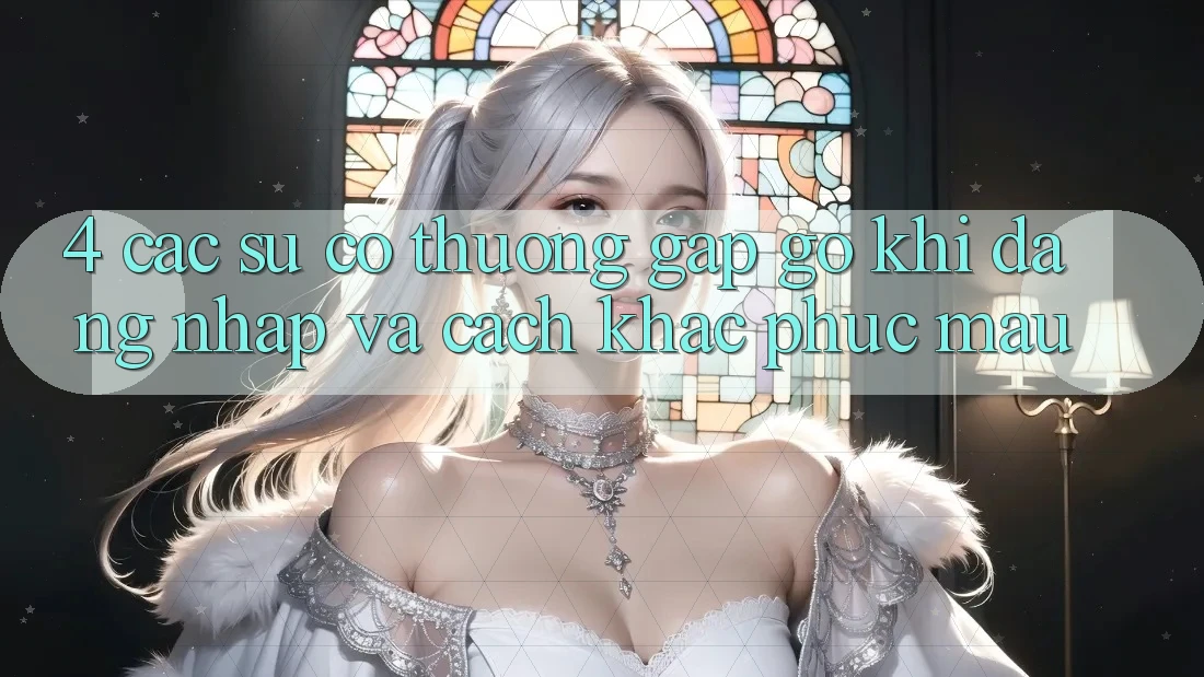 4. Các Sự Cố Thường Gặp gỡ Khi Đăng Nhập Và Cách Khắc Phục Mau