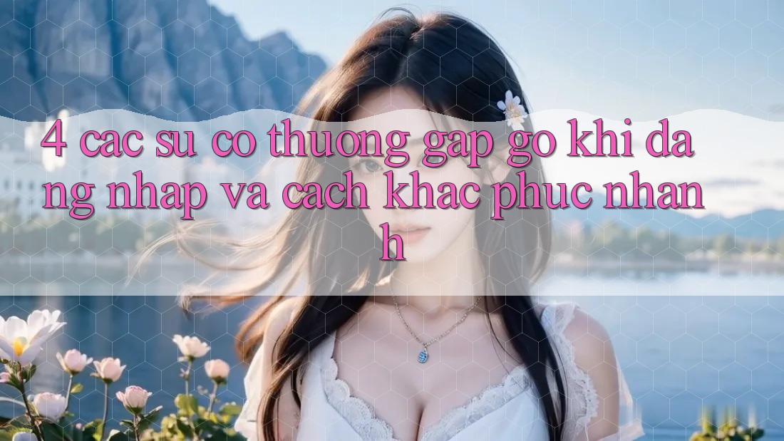4. Các Sự Cố Thường Gặp gỡ Khi Đăng Nhập Và Cách Khắc Phục Nhanh 4. Các Sự Cố Thường Gặp gỡ Khi Đăng Nhập Và Cách Khắc Phục Nhanh