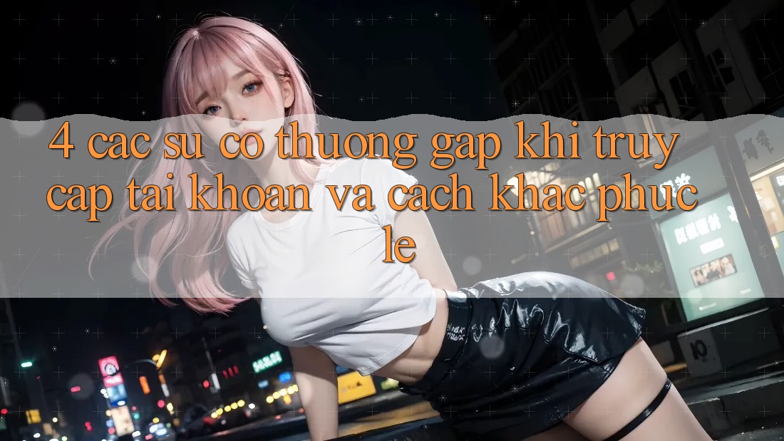 4. Các Sự Cố Thường Gặp Khi Truy cập tài khoản Và Cách Khắc Phục Lẹ 4. Các Sự Cố Thường Gặp Khi Truy cập tài khoản Và Cách Khắc Phục Lẹ