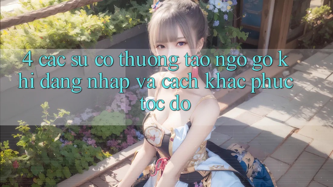 4. Các Sự Cố Thường Tao ngộ gỡ Khi Đăng Nhập Và Cách Khắc Phục Tốc độ