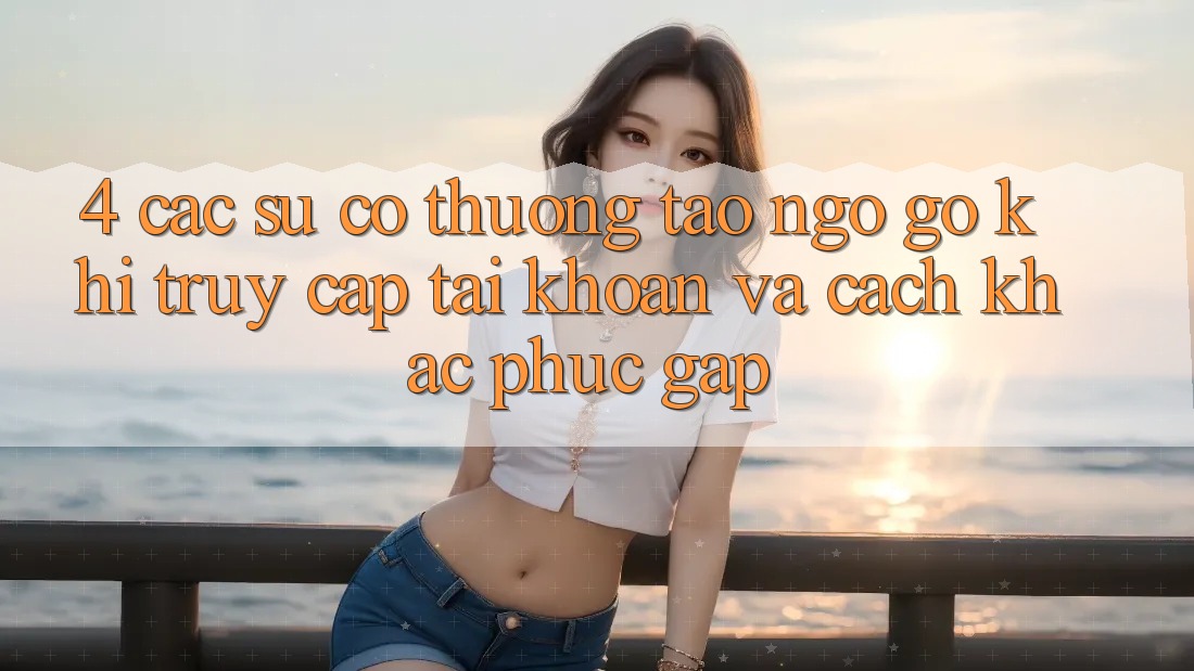 4. Các Sự Cố Thường Tao ngộ gỡ Khi Truy cập tài khoản Và Cách Khắc Phục Gấp 4. Các Sự Cố Thường Tao ngộ gỡ Khi Truy cập tài khoản Và Cách Khắc Phục Gấp