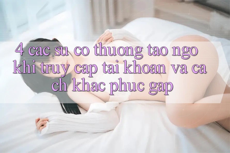 4. Các Sự Cố Thường Tao ngộ Khi Truy cập tài khoản Và Cách Khắc Phục Gấp 4. Các Sự Cố Thường Tao ngộ Khi Truy cập tài khoản Và Cách Khắc Phục Gấp