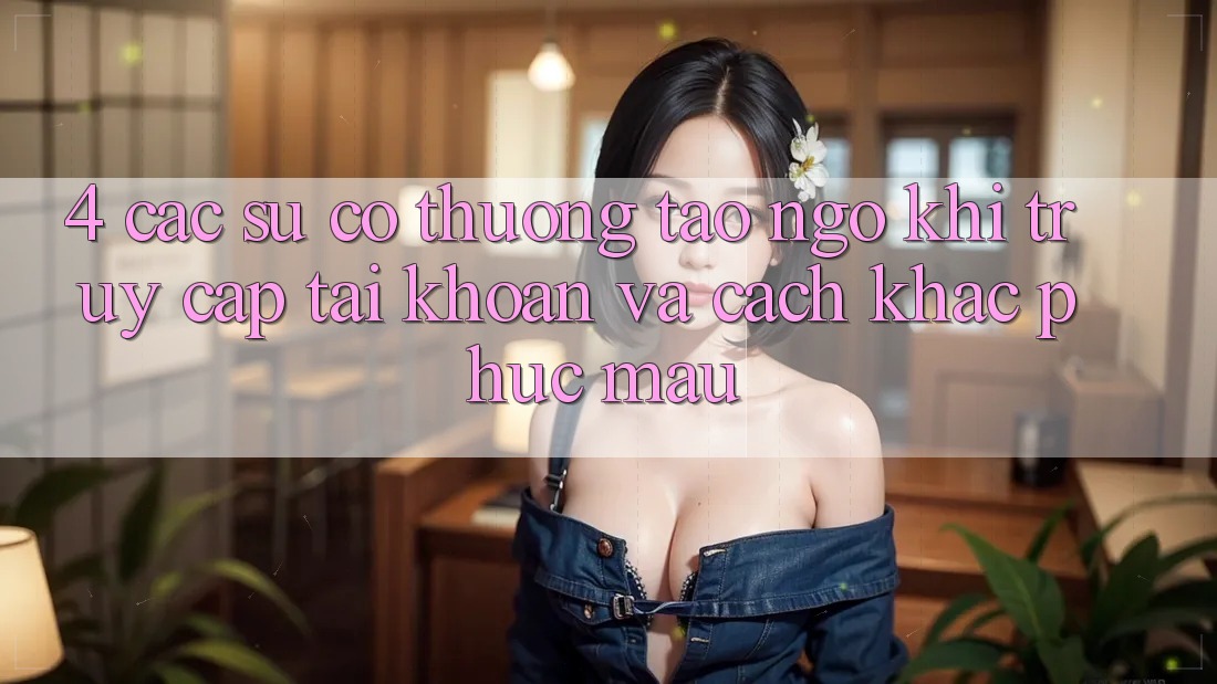 4. Các Sự Cố Thường Tao ngộ Khi Truy cập tài khoản Và Cách Khắc Phục Mau