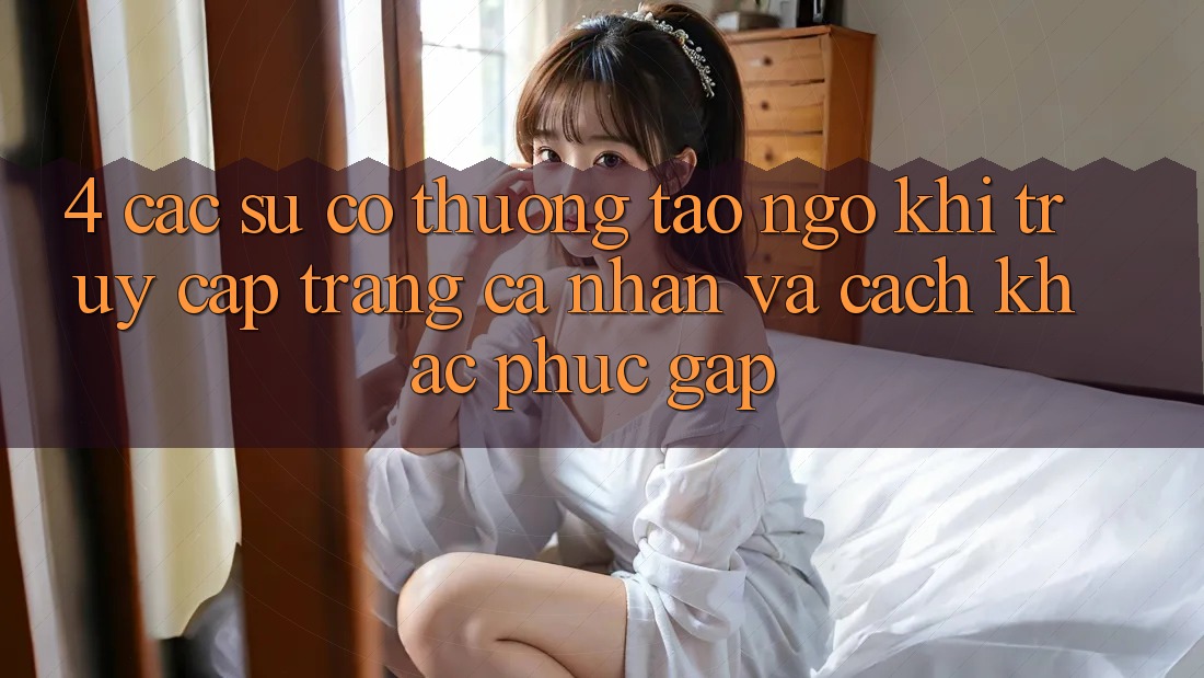 4. Các Sự Cố Thường Tao ngộ Khi Truy cập trang cá nhân Và Cách Khắc Phục Gấp