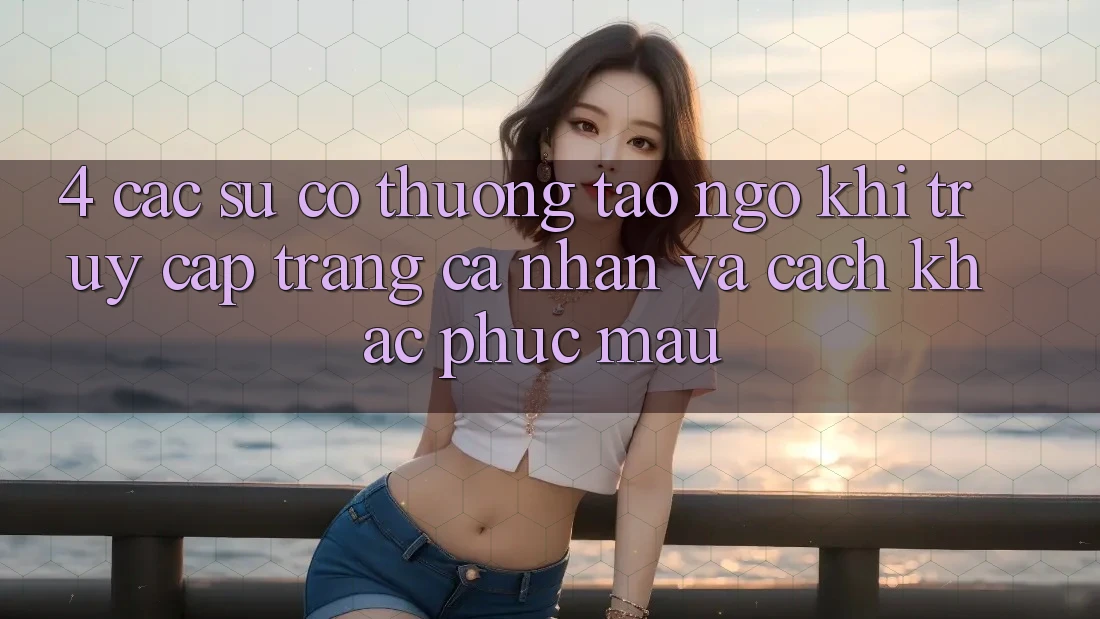 4. Các Sự Cố Thường Tao ngộ Khi Truy cập trang cá nhân Và Cách Khắc Phục Mau