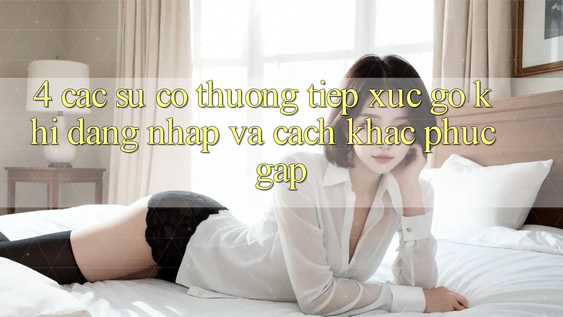 4. Các Sự Cố Thường Tiếp xúc gỡ Khi Đăng Nhập Và Cách Khắc Phục Gấp