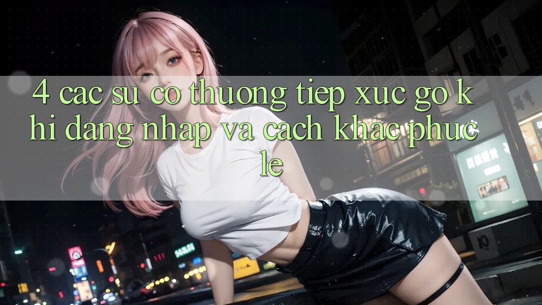 4. Các Sự Cố Thường Tiếp xúc gỡ Khi Đăng Nhập Và Cách Khắc Phục Lẹ 4. Các Sự Cố Thường Tiếp xúc gỡ Khi Đăng Nhập Và Cách Khắc Phục Lẹ