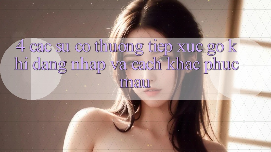 4. Các Sự Cố Thường Tiếp xúc gỡ Khi Đăng Nhập Và Cách Khắc Phục Mau