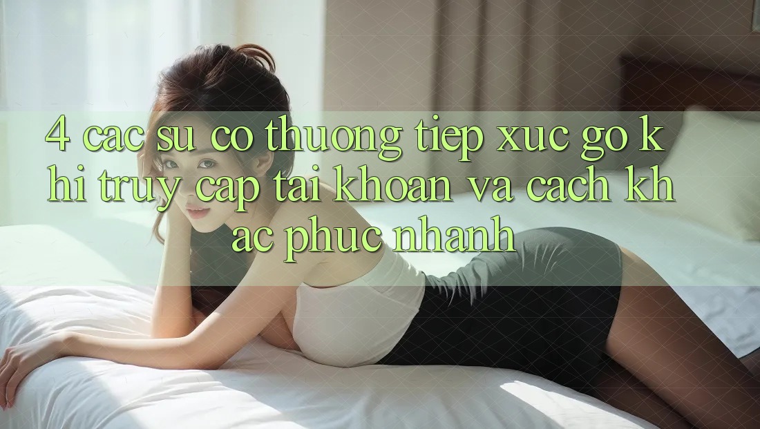 4. Các Sự Cố Thường Tiếp xúc gỡ Khi Truy cập tài khoản Và Cách Khắc Phục Nhanh