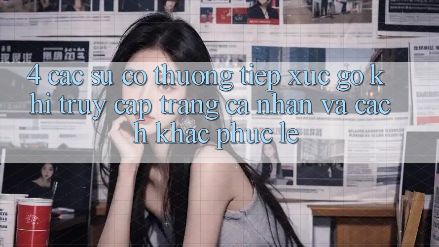 4. Các Sự Cố Thường Tiếp xúc gỡ Khi Truy cập trang cá nhân Và Cách Khắc Phục Lẹ