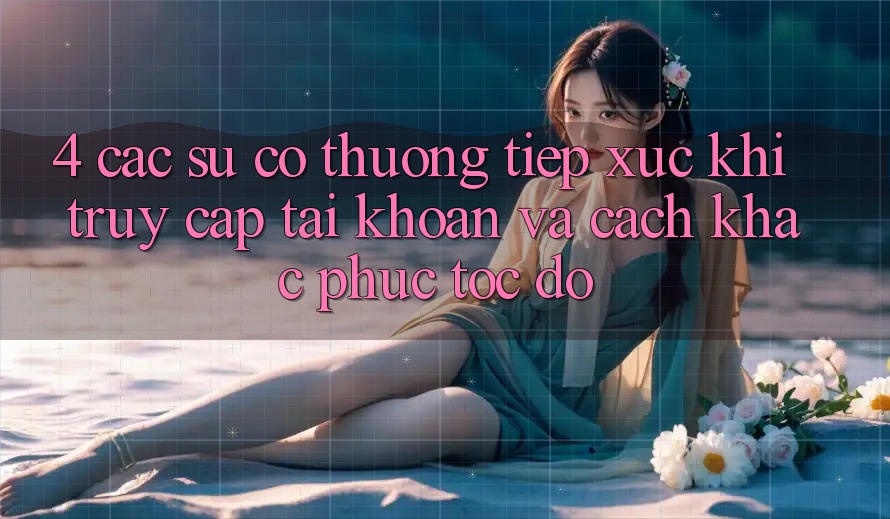 4. Các Sự Cố Thường Tiếp xúc Khi Truy cập tài khoản Và Cách Khắc Phục Tốc độ