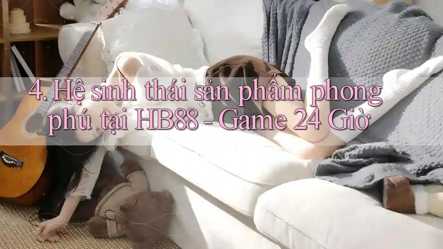 4. Hệ sinh thái sản phẩm phong phú tại HB88 - Game 24 Giờ 4. Hệ sinh thái sản phẩm phong phú tại HB88 - Game 24 Giờ