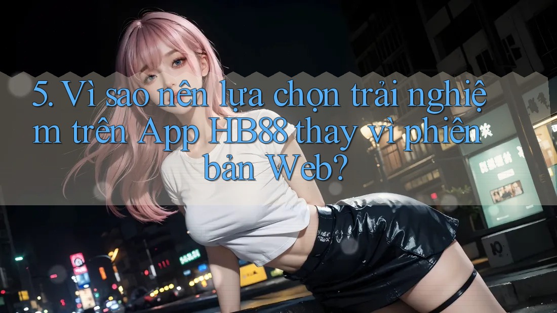 5. Vì sao nên lựa chọn trải nghiệm trên App HB88 thay vì phiên bản Web? 5. Vì sao nên lựa chọn trải nghiệm trên App HB88 thay vì phiên bản Web?