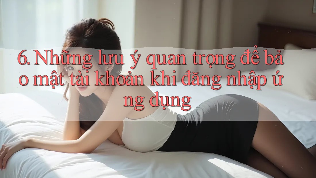 6. Những lưu ý quan trọng để bảo mật tài khoản khi đăng nhập ứng dụng