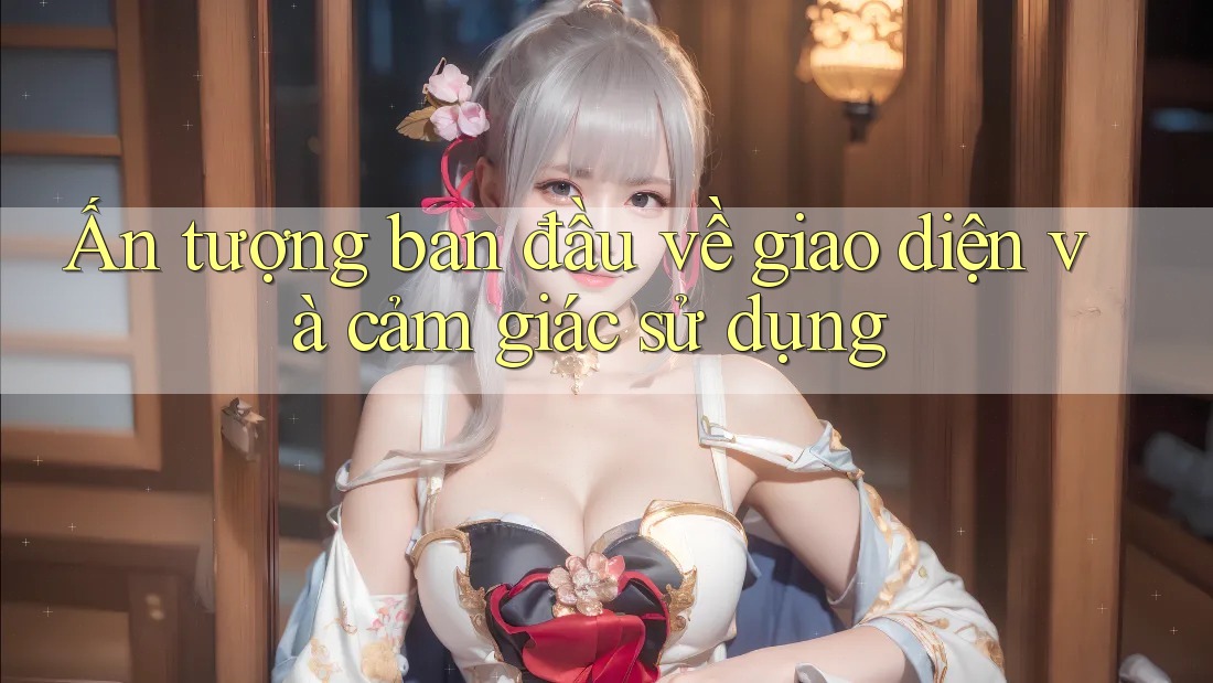 Ấn tượng ban đầu về giao diện và cảm giác sử dụng Ấn tượng ban đầu về giao diện và cảm giác sử dụng