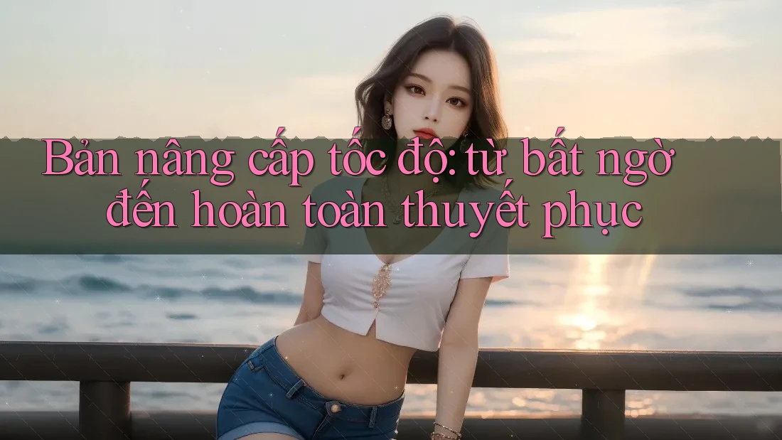 Bản nâng cấp tốc độ: từ bất ngờ đến hoàn toàn thuyết phục Bản nâng cấp tốc độ: từ bất ngờ đến hoàn toàn thuyết phục