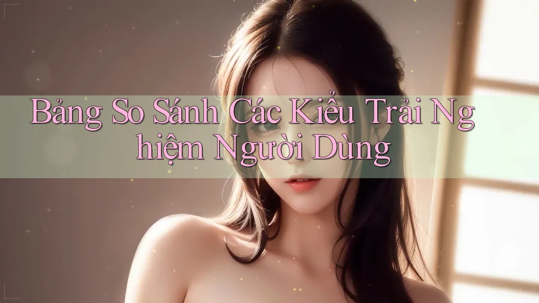 Bảng So Sánh Các Kiểu Trải Nghiệm Người Dùng Bảng So Sánh Các Kiểu Trải Nghiệm Người Dùng