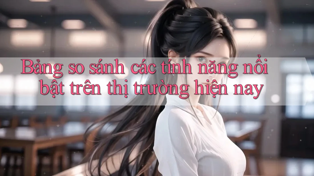 Bảng so sánh các tính năng nổi bật trên thị trường hiện nay Bảng so sánh các tính năng nổi bật trên thị trường hiện nay