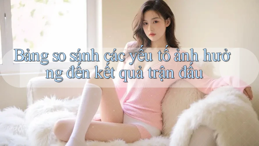 Bảng so sánh các yếu tố ảnh hưởng đến kết quả trận đấu Bảng so sánh các yếu tố ảnh hưởng đến kết quả trận đấu