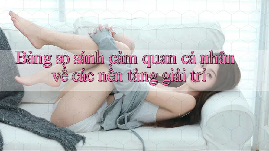 Bảng so sánh cảm quan cá nhân về các nền tảng giải trí