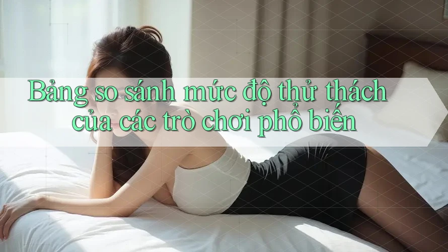 Bảng so sánh mức độ thử thách của các trò chơi phổ biến Bảng so sánh mức độ thử thách của các trò chơi phổ biến