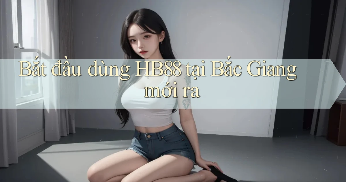 bắt đầu dùng hb88 tại Bắc Giang mới ra