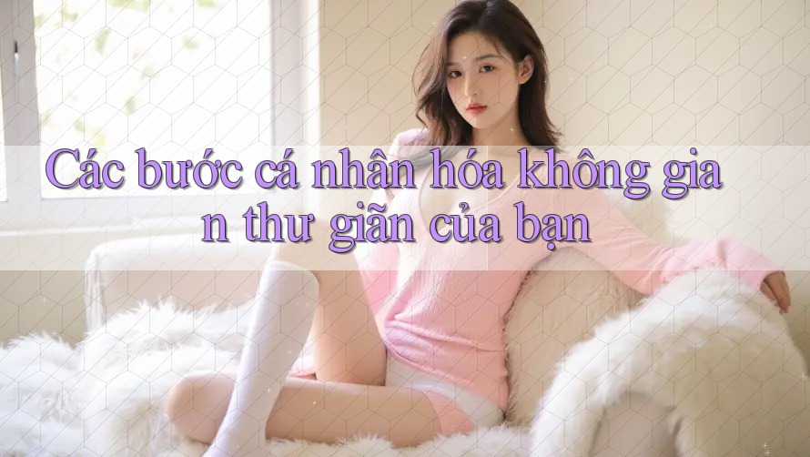 Các bước cá nhân hóa không gian thư giãn của bạn