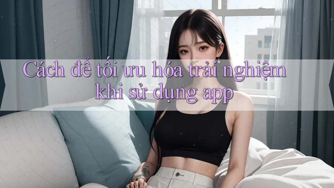 Cách để tối ưu hóa trải nghiệm khi sử dụng app Cách để tối ưu hóa trải nghiệm khi sử dụng app
