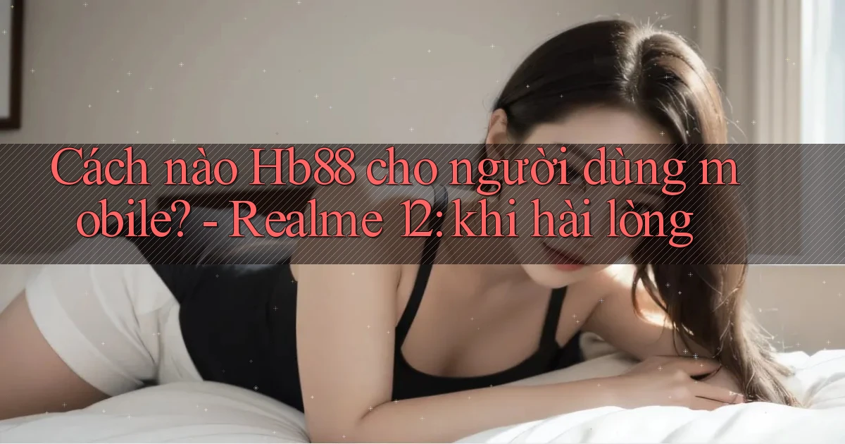 Cách nào Hb88 cho người dùng mobile   Realme 12 khi hài lòng