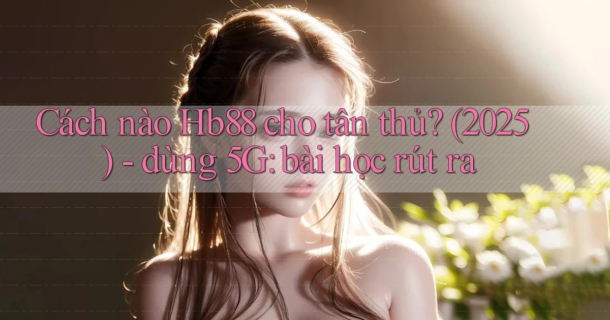 Cách nào Hb88 cho tân thủ (2025)   dùng 5G bài học rút ra