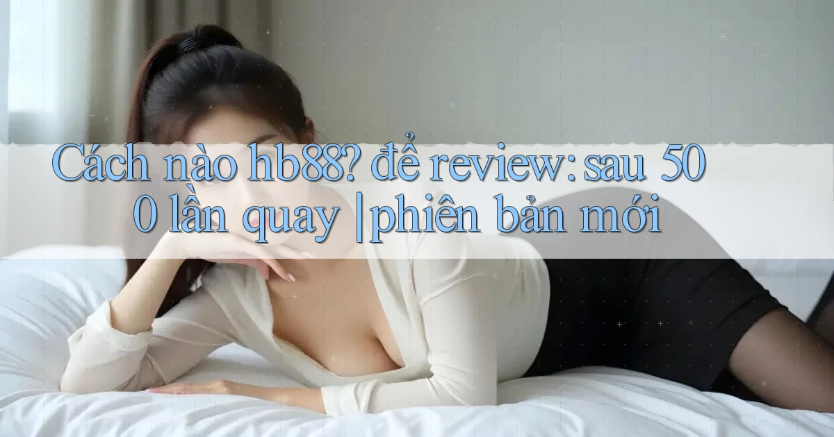 Cách nào hb88 để review sau 500 lần quay phiên bản mới