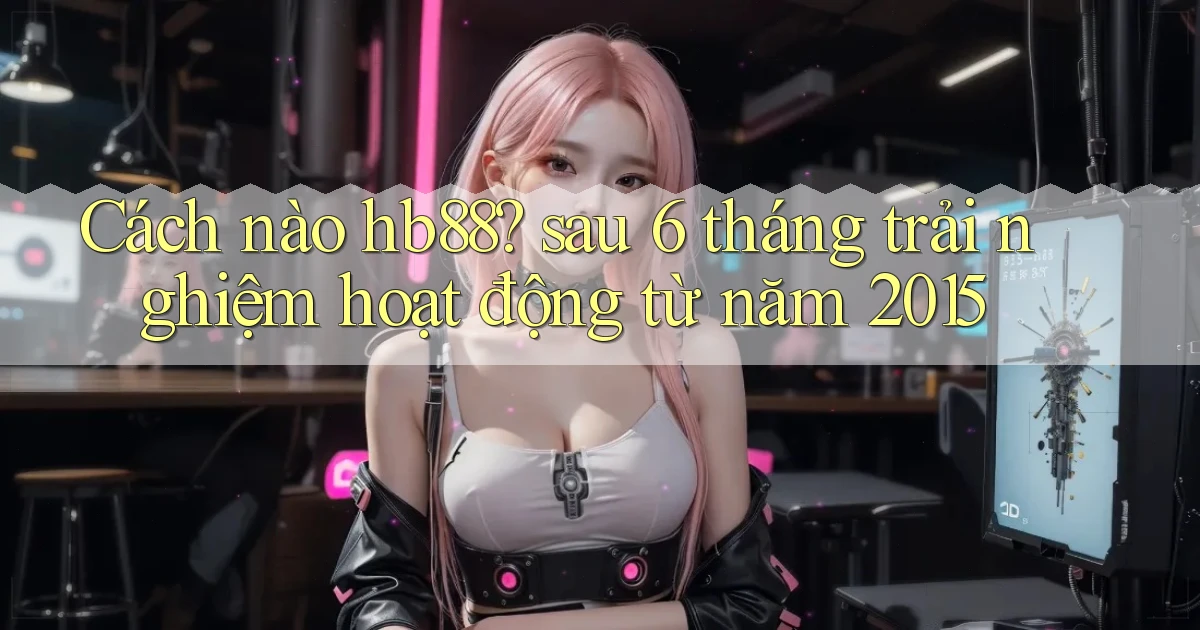 Cách nào hb88 sau 6 tháng trải nghiệm hoạt động từ năm 2015