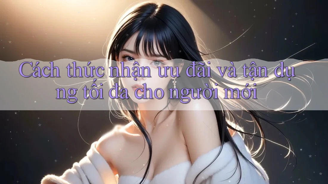 Cách thức nhận ưu đãi và tận dụng tối đa cho người mới Cách thức nhận ưu đãi và tận dụng tối đa cho người mới