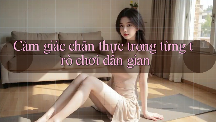 Cảm giác chân thực trong từng trò chơi dân gian Cảm giác chân thực trong từng trò chơi dân gian
