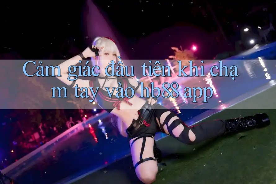 Cảm giác đầu tiên khi chạm tay vào hb88 app